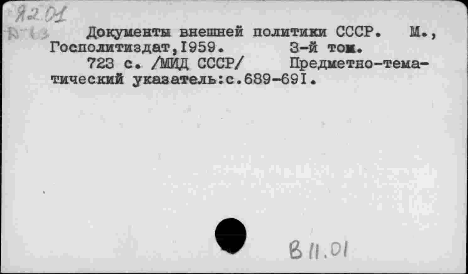 ﻿и (Я
Документы внешней политики СССР. М., Госполитиздат,1959.	3-й тож.
723 с. /МИД СССР/	Предметно-тема-
тический указатель:с.689-691•
& 11.01